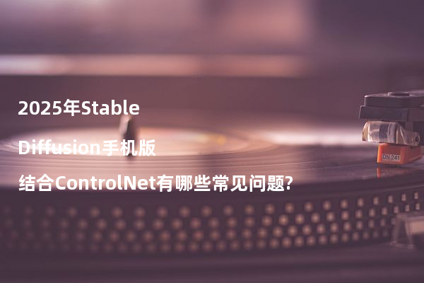 2025年Stable Diffusion手机版结合ControlNet有哪些常见问题?