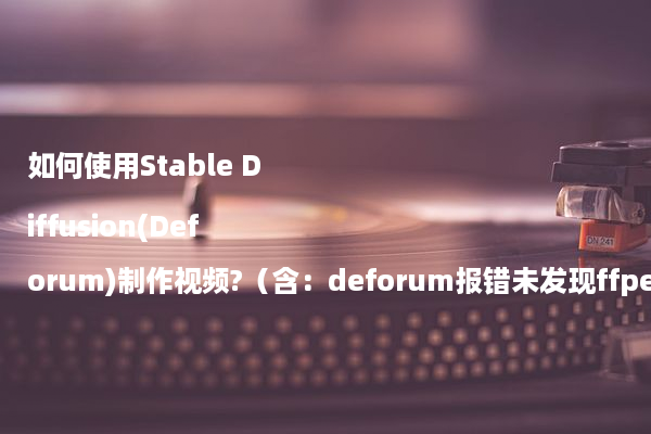 如何使用Stable Diffusion(Deforum)制作视频?（含：deforum报错未发现ffpemg怎么办）