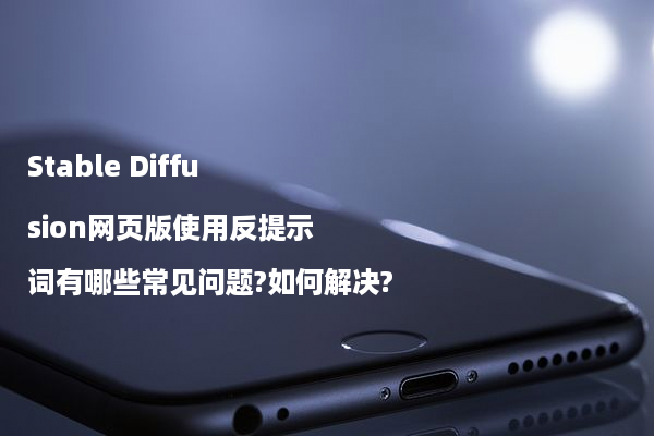 Stable Diffusion网页版使用反提示词有哪些常见问题?如何解决?