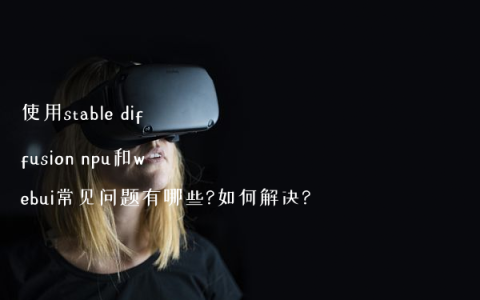 使用stable diffusion npu和webui常见问题有哪些?如何解决?