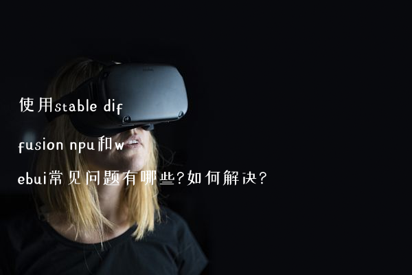 使用stable diffusion npu和webui常见问题有哪些?如何解决?