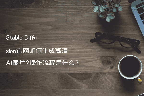 Stable Diffusion官网如何生成高清AI图片?操作流程是什么?
