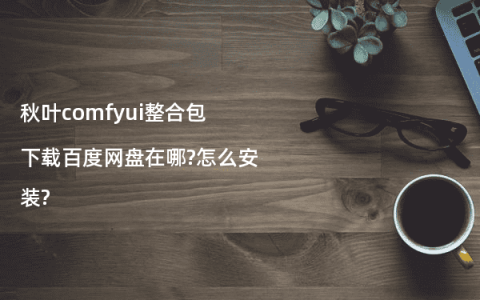 秋叶comfyui整合包下载百度网盘在哪?怎么安装?