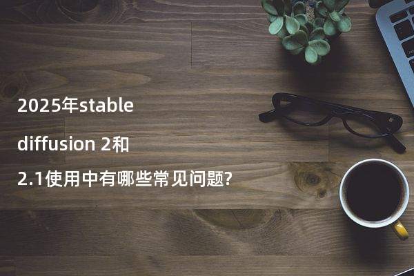 2025年stable diffusion 2和2.1使用中有哪些常见问题?