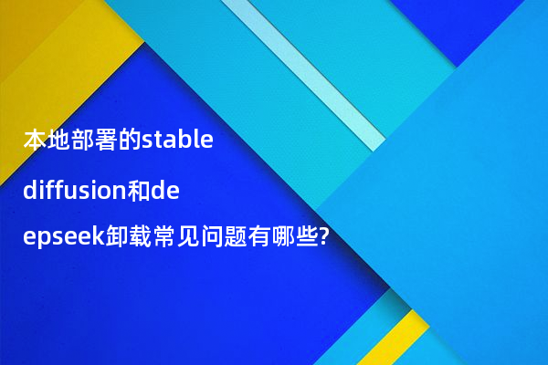本地部署的stable diffusion和deepseek卸载常见问题有哪些?