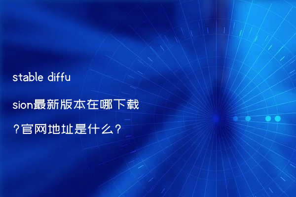 stable diffusion最新版本在哪下载?官网地址是什么?