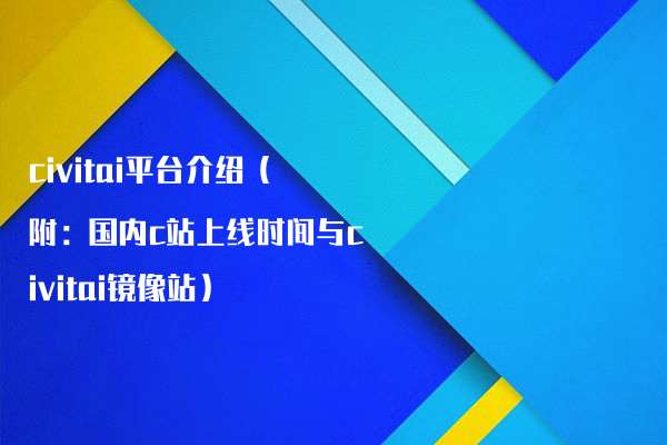civitai平台介绍（附：国内c站上线时间与civitai镜像站）