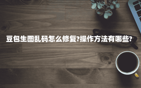 豆包生图乱码怎么修复?操作方法有哪些?