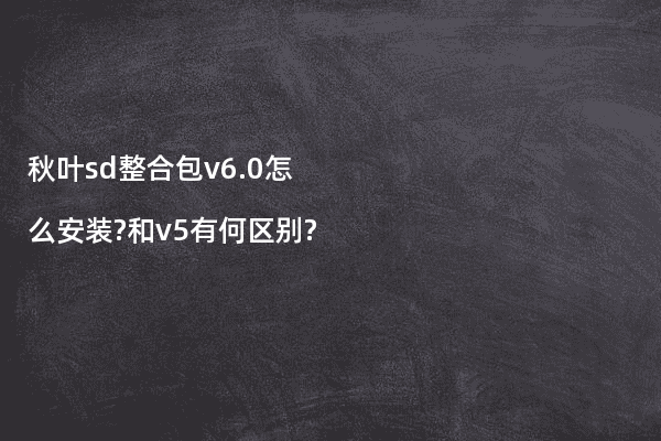 秋叶sd整合包v6.0怎么安装?和v5有何区别?