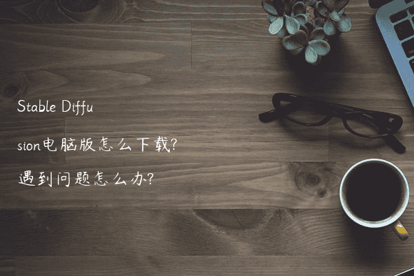 Stable Diffusion电脑版怎么下载?遇到问题怎么办?