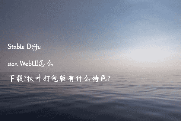 Stable Diffusion WebUI怎么下载?秋叶打包版有什么特色?