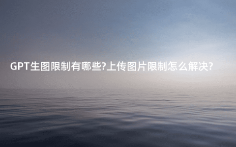 GPT生图限制有哪些?上传图片限制怎么解决?