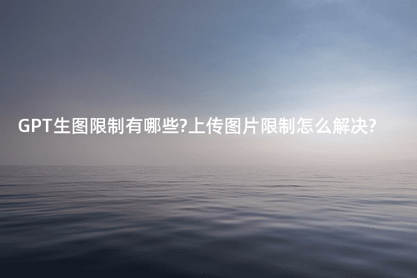 GPT生图限制有哪些?上传图片限制怎么解决?