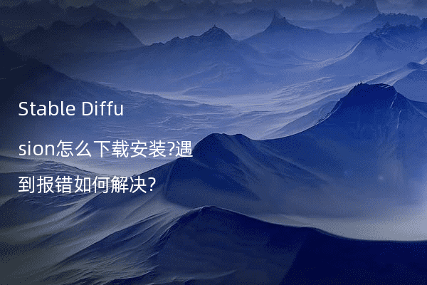 Stable Diffusion怎么下载安装?遇到报错如何解决?