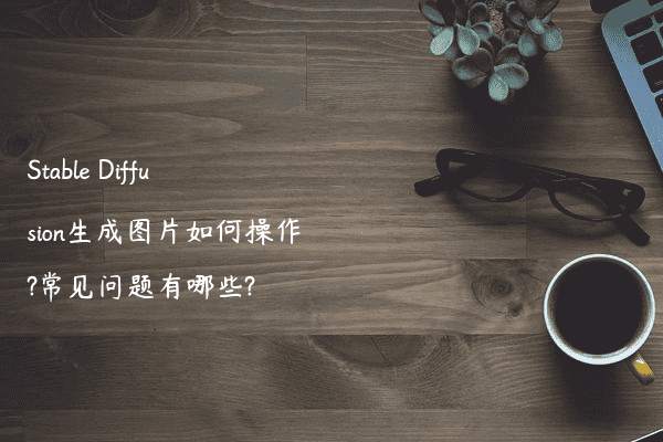 Stable Diffusion生成图片如何操作?常见问题有哪些?