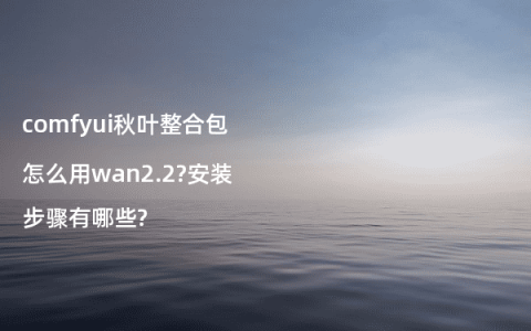 comfyui秋叶整合包怎么用wan2.2?安装步骤有哪些?
