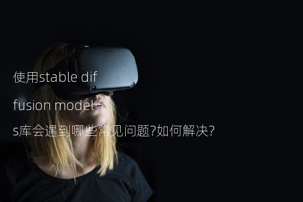 使用stable diffusion models库会遇到哪些常见问题?如何解决?