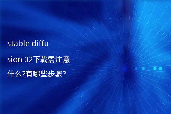 stable diffusion 02下载需注意什么?有哪些步骤?