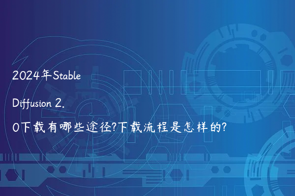 2024年Stable Diffusion 2.0下载有哪些途径?下载流程是怎样的?