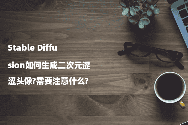 Stable Diffusion如何生成二次元涩涩头像?需要注意什么?