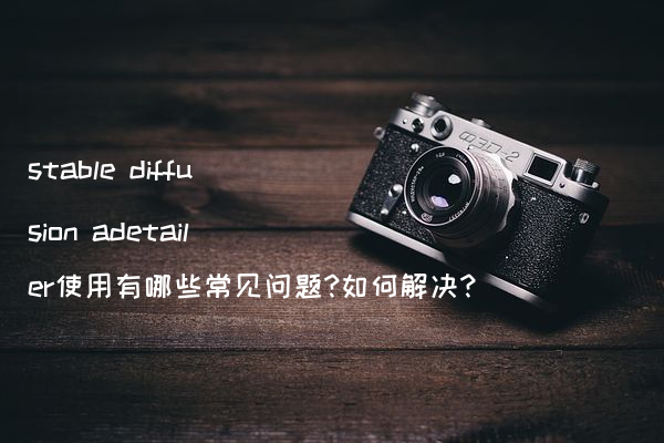 stable diffusion adetailer使用有哪些常见问题?如何解决?