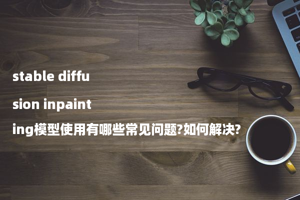 stable diffusion inpainting模型使用有哪些常见问题?如何解决?