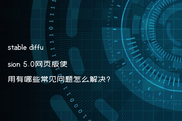 stable diffusion 5.0网页版使用有哪些常见问题怎么解决?