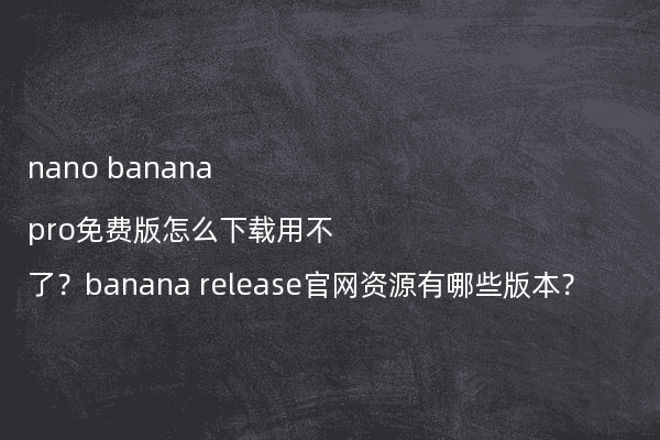 nano banana pro免费版怎么下载用不了?banana release官网资源有哪些版本?