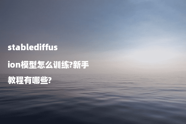 stablediffusion模型怎么训练?新手教程有哪些?