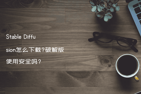 Stable Diffusion怎么下载?破解版使用安全吗?