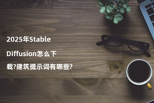 2025年Stable Diffusion怎么下载?建筑提示词有哪些?