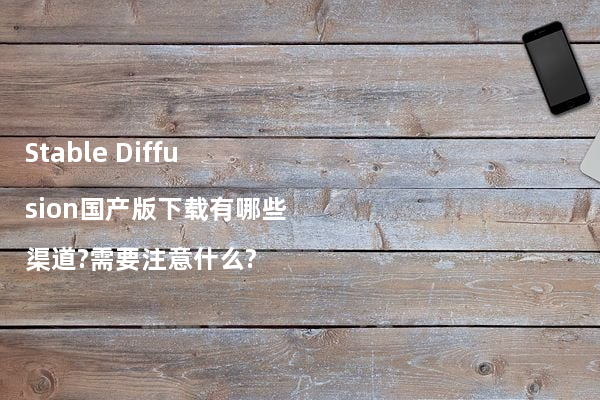 Stable Diffusion国产版下载有哪些渠道?需要注意什么?
