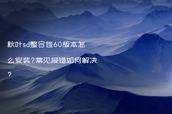 秋叶sd整合包60版本怎么安装?常见报错如何解决?