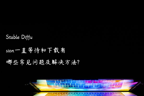 Stable Diffusion一直等待和下载有哪些常见问题及解决方法?