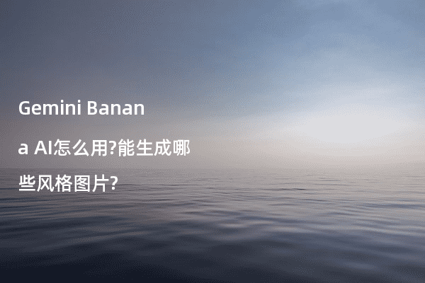 Gemini Banana AI怎么用?能生成哪些风格图片?