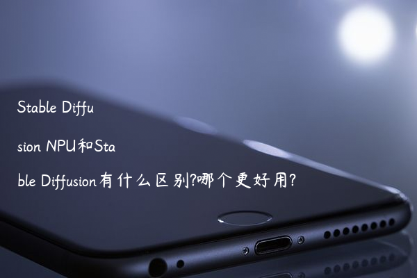 Stable Diffusion NPU和Stable Diffusion有什么区别?哪个更好用?
