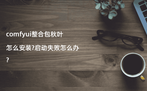 comfyui整合包秋叶怎么安装?启动失败怎么办?