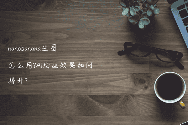 nanobanana生图怎么用?AI绘画效果如何提升?
