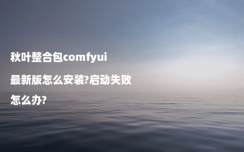 秋叶整合包comfyui最新版怎么安装?启动失败怎么办?