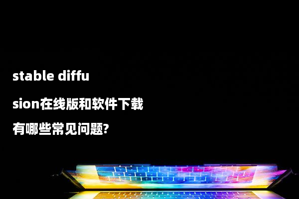 stable diffusion在线版和软件下载有哪些常见问题?