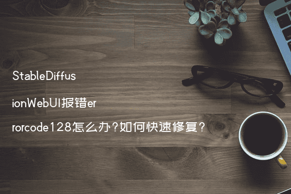 StableDiffusionWebUI报错errorcode128怎么办?如何快速修复?