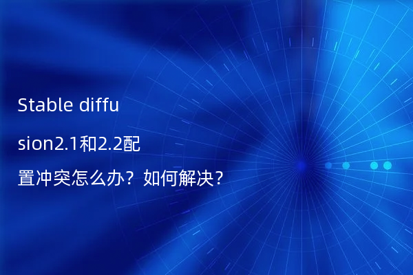 Stable diffusion2.1和2.2配置冲突怎么办？如何解决？