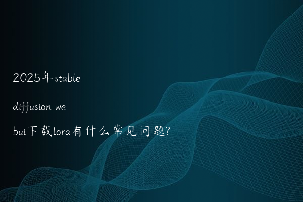 2025年stable diffusion webui下载lora有什么常见问题?