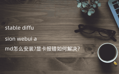 stable diffusion webui amd怎么安装?显卡报错如何解决?