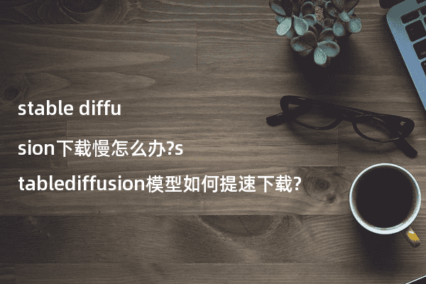 stable diffusion下载慢怎么办?stablediffusion模型如何提速下载?