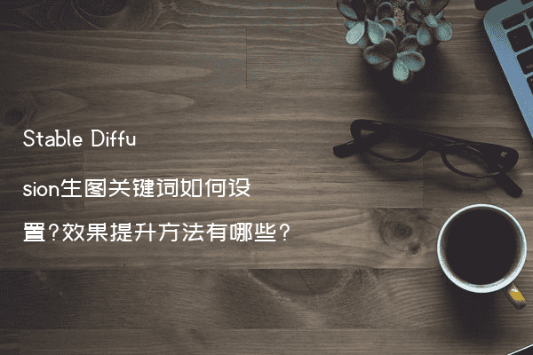 Stable Diffusion生图关键词如何设置?效果提升方法有哪些?